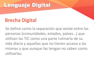 Lenguaje Digital
Brecha Digital
Se define como la separación que existe entre las
personas (comunidades, estados, países…) que
utilizan las TIC como una parte rutinaria de su
vida diaria y aquellas que no tienen acceso a las
mismas y que aunque las tengan no saben como
utilizarlas.
 