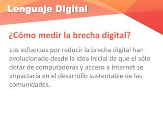Lenguaje Digital
¿Cómo medir la brecha digital?
Los esfuerzos por reducir la brecha digital han
evolucionado desde la idea inicial de que el sólo
dotar de computadoras y acceso a Internet se
impactaría en el desarrollo sustentable de las
comunidades.
 