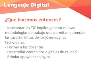 Lenguaje Digital
¿Qué hacemos entonces?
- Incorporar las TIC implica generar nuevas
metodologías de trabajo que permitan potenciar
las características de los jóvenes y las
tecnologías.
- Formar a los docentes.
- Desarrollar contenidos digitales de calidad.
- Brindar apoyo tecnológico.
 