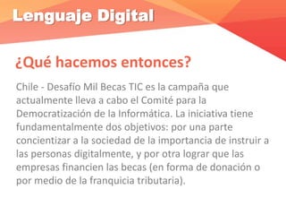 Lenguaje Digital
¿Qué hacemos entonces?
Chile - Desafío Mil Becas TIC es la campaña que
actualmente lleva a cabo el Comité para la
Democratización de la Informática. La iniciativa tiene
fundamentalmente dos objetivos: por una parte
concientizar a la sociedad de la importancia de instruir a
las personas digitalmente, y por otra lograr que las
empresas financien las becas (en forma de donación o
por medio de la franquicia tributaria).
 