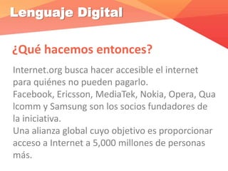 Lenguaje Digital
¿Qué hacemos entonces?
Internet.org busca hacer accesible el internet
para quiénes no pueden pagarlo.
Facebook, Ericsson, MediaTek, Nokia, Opera, Qua
lcomm y Samsung son los socios fundadores de
la iniciativa.
Una alianza global cuyo objetivo es proporcionar
acceso a Internet a 5,000 millones de personas
más.
 