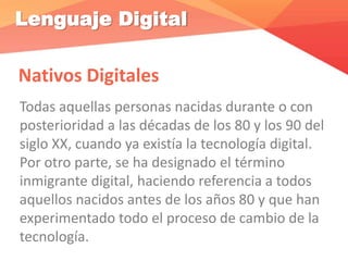 Lenguaje Digital
Nativos Digitales
Todas aquellas personas nacidas durante o con
posterioridad a las décadas de los 80 y los 90 del
siglo XX, cuando ya existía la tecnología digital.
Por otro parte, se ha designado el término
inmigrante digital, haciendo referencia a todos
aquellos nacidos antes de los años 80 y que han
experimentado todo el proceso de cambio de la
tecnología.
 