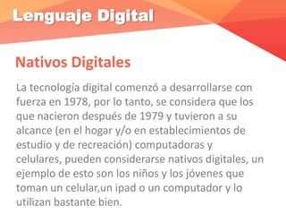 Lenguaje Digital
Nativos Digitales
La tecnología digital comenzó a desarrollarse con
fuerza en 1978, por lo tanto, se considera que los
que nacieron después de 1979 y tuvieron a su
alcance (en el hogar y/o en establecimientos de
estudio y de recreación) computadoras y
celulares, pueden considerarse nativos digitales, un
ejemplo de esto son los niños y los jóvenes que
toman un celular,un ipad o un computador y lo
utilizan bastante bien.
 