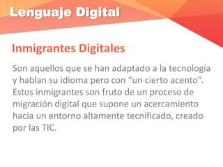 Lenguaje Digital
Inmigrantes Digitales
Son aquellos que se han adaptado a la tecnología
y hablan su idioma pero con “un cierto acento”.
Estos inmigrantes son fruto de un proceso de
migración digital que supone un acercamiento
hacia un entorno altamente tecnificado, creado
por las TIC.
 
