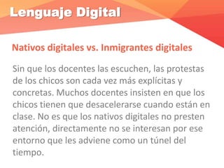 Lenguaje Digital
Nativos digitales vs. Inmigrantes digitales
Sin que los docentes las escuchen, las protestas
de los chicos son cada vez más explícitas y
concretas. Muchos docentes insisten en que los
chicos tienen que desacelerarse cuando están en
clase. No es que los nativos digitales no presten
atención, directamente no se interesan por ese
entorno que les adviene como un túnel del
tiempo.
 