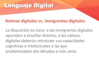 Lenguaje Digital
Nativos digitales vs. Inmigrantes digitales
La disyunción es clara: o los inmigrantes digitales
aprenden a enseñar distinto, o los nativos
digitales deberán retrotraer sus capacidades
cognitivas e intelectuales a las que
predominaban dos décadas o más atrás.
 