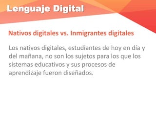 Lenguaje Digital
Nativos digitales vs. Inmigrantes digitales
Los nativos digitales, estudiantes de hoy en día y
del mañana, no son los sujetos para los que los
sistemas educativos y sus procesos de
aprendizaje fueron diseñados.
 