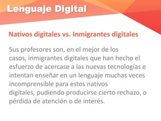Lenguaje Digital
Nativos digitales vs. Inmigrantes digitales
Sus profesores son, en el mejor de los
casos, inmigrantes digitales que han hecho el
esfuerzo de acercase a las nuevas tecnologías e
intentan enseñar en un lenguaje muchas veces
incomprensible para estos nativos
digitales, pudiendo producirse cierto rechazo, o
pérdida de atención o de interés.
 