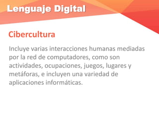 Lenguaje Digital
Cibercultura
Incluye varias interacciones humanas mediadas
por la red de computadores, como son
actividades, ocupaciones, juegos, lugares y
metáforas, e incluyen una variedad de
aplicaciones informáticas.
 