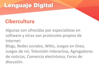 Lenguaje Digital
Cibercultura
Algunas son ofrecidas por especialistas en
software y otras son protocolos propios de
internet:
Blogs, Redes sociales, Wikis, Juegos en línea,
Juegos de rol, Televisión interactiva, Agregadores
de noticias, Comercio electrónico, Foros de
discusión.
 
