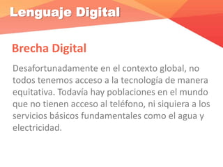 Lenguaje Digital
Brecha Digital
Desafortunadamente en el contexto global, no
todos tenemos acceso a la tecnología de manera
equitativa. Todavía hay poblaciones en el mundo
que no tienen acceso al teléfono, ni siquiera a los
servicios básicos fundamentales como el agua y
electricidad.
 