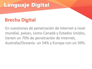 Lenguaje Digital
Brecha Digital
En cuestiones de penetración de Internet a nivel
mundial, países, como Canadá y Estados Unidos,
tienen un 70% de penetración de Internet,
Australia/Oceanía un 54% y Europa con un 39%.
 