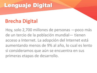 Lenguaje Digital
Brecha Digital
Hoy, solo 2,700 millones de personas —poco más
de un tercio de la población mundial— tienen
acceso a Internet. La adopción del Internet está
aumentando menos de 9% al año, lo cual es lento
si consideramos que aún se encuentra en sus
primeras etapas de desarrollo.
 