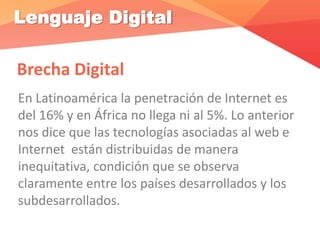 Lenguaje Digital
Brecha Digital
En Latinoamérica la penetración de Internet es
del 16% y en África no llega ni al 5%. Lo anterior
nos dice que las tecnologías asociadas al web e
Internet están distribuidas de manera
inequitativa, condición que se observa
claramente entre los países desarrollados y los
subdesarrollados.
 