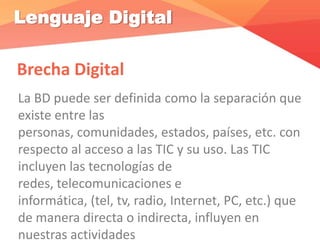 Lenguaje Digital
Brecha Digital
La BD puede ser definida como la separación que
existe entre las
personas, comunidades, estados, países, etc. con
respecto al acceso a las TIC y su uso. Las TIC
incluyen las tecnologías de
redes, telecomunicaciones e
informática, (tel, tv, radio, Internet, PC, etc.) que
de manera directa o indirecta, influyen en
nuestras actividades
 
