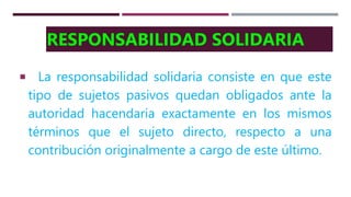 RESPONSABILIDAD SOLIDARIA
La responsabilidad solidaria consiste en que este
tipo de sujetos pasivos quedan obligados ante la
autoridad hacendaria exactamente en los mismos
términos que el sujeto directo, respecto a una
contribución originalmente a cargo de este último.
 
