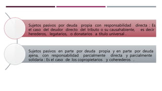 Sujetos pasivos por deuda propia con responsabilidad directa : Es
el caso del deudor directo del tributo o su causahabiente, es decir
herederos, legatarios, o donatarios a título universal .
Sujetos pasivos en parte por deuda propia y en parte por deuda
ajena, con responsabilidad parcialmente directa y parcialmente
solidaria : Es el caso de los copropietarios y coherederos .
 