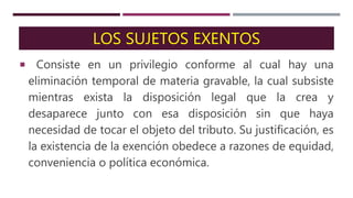 LOS SUJETOS EXENTOS
Consiste en un privilegio conforme al cual hay una
eliminación temporal de materia gravable, la cual subsiste
mientras exista la disposición legal que la crea y
desaparece junto con esa disposición sin que haya
necesidad de tocar el objeto del tributo. Su justificación, es
la existencia de la exención obedece a razones de equidad,
conveniencia o política económica.
 