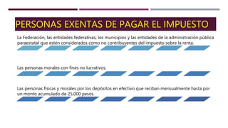 PERSONAS EXENTAS DE PAGAR EL IMPUESTO
La Federación, las entidades federativas, los municipios y las entidades de la administración pública
paraestatal que estén considerados como no contribuyentes del impuesto sobre la renta.
Las personas morales con fines no lucrativos.
Las personas físicas y morales por los depósitos en efectivo que reciban mensualmente hasta por
un monto acumulado de 25,000 pesos.
 