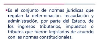 Es el conjunto de normas jurídicas que
regulan la determinación, recaudación y
administración, por parte del Estado, de
los ingresos tributarios, impuestos o
tributos que fueron legislados de acuerdo
con las normas constitucionales.
 