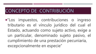 CONCEPTO DE CONTRIBUCIÓN
“Los impuestos, contribuciones o ingreso
tributario es el vínculo jurídico del cual el
Estado, actuando como sujeto activo, exige a
un particular, denominado sujeto pasivo, el
cumplimiento de una prestación pecuniaria,
excepcionalmente en especie”
 