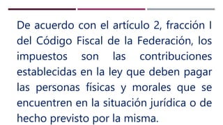De acuerdo con el artículo 2, fracción I
del Código Fiscal de la Federación, los
impuestos son las contribuciones
establecidas en la ley que deben pagar
las personas físicas y morales que se
encuentren en la situación jurídica o de
hecho previsto por la misma.
 