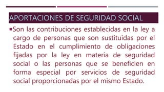 APORTACIONES DE SEGURIDAD SOCIAL
Son las contribuciones establecidas en la ley a
cargo de personas que son sustituidas por el
Estado en el cumplimiento de obligaciones
fijadas por la ley en materia de seguridad
social o las personas que se beneficien en
forma especial por servicios de seguridad
social proporcionadas por el mismo Estado.
 