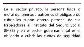 En el sector privado, la persona física o
moral denominada patrón es el obligado de
cubrir las cuotas obrero patronal de sus
trabajadores al Instituto del Seguro Social
(IMSS) y en el sector gubernamental es el
obligado a cubrir las cuotas de seguridad
 