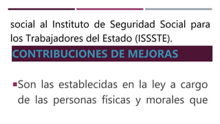 social al Instituto de Seguridad Social para
los Trabajadores del Estado (ISSSTE).
CONTRIBUCIONES DE MEJORAS
Son las establecidas en la ley a cargo
de las personas físicas y morales que
 