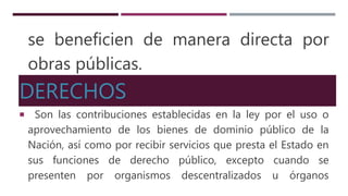 se beneficien de manera directa por
obras públicas.
DERECHOS
Son las contribuciones establecidas en la ley por el uso o
aprovechamiento de los bienes de dominio público de la
Nación, así como por recibir servicios que presta el Estado en
sus funciones de derecho público, excepto cuando se
presenten por organismos descentralizados u órganos
 