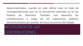 desconcentrados, cuando en este último caso se trate de
contraprestaciones que no se encuentren previstas en la Ley
Federal de Derechos. También son derechos las
contribuciones a cargo de los organismos públicos
descentralizados por prestar servicios exclusivos del Estado.
ACCESORIOS DE LAS
CONTRIBUCIONES
 
