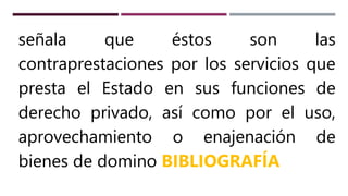 señala que éstos son las
contraprestaciones por los servicios que
presta el Estado en sus funciones de
derecho privado, así como por el uso,
aprovechamiento o enajenación de
bienes de domino BIBLIOGRAFÍA
 
