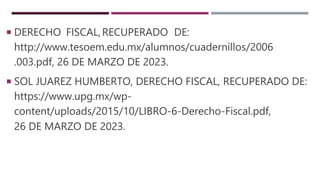  DERECHO FISCAL,RECUPERADO DE:
http://www.tesoem.edu.mx/alumnos/cuadernillos/2006
.003.pdf, 26 DE MARZO DE 2023.
 SOL JUAREZ HUMBERTO, DERECHO FISCAL, RECUPERADO DE:
https://www.upg.mx/wp-
content/uploads/2015/10/LIBRO-6-Derecho-Fiscal.pdf,
26 DE MARZO DE 2023.
 
