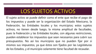 LOS SUJETOS ACTIVOS
El sujeto activo se puede definir como el ente que recibe el pago de
los impuestos y puede ser la organización del Estado Mexicano, la
Federación, las Entidades locales y los municipios; estos sujetos
activos, no tienen desde luego, la misma amplitud de facultades,
pues la Federación y las Entidades locales, con algunas restricciones,
pueden establecer los impuestos que sean necesarios para cubrir sus
presupuestos. No así los municipios que no pueden fijar por si
mismos sus impuestos, ya que éstos son fijados por las Legislaturas
de los Estados, y el municipio solamente tiene facultad de recaudar.
 