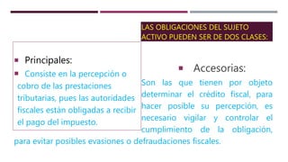 LAS OBLIGACIONES DEL SUJETO
ACTIVO PUEDEN SER DE DOS CLASES:
Accesorias:
Son las que tienen por objeto
determinar el crédito fiscal, para
hacer posible su percepción, es
necesario vigilar y controlar el
cumplimiento de la obligación,
para evitar posibles evasiones o defraudaciones fiscales.
 Principales:
 Consiste en la percepción o
cobro de las prestaciones
tributarias, pues las autoridades
fiscales están obligadas a recibir
el pago del impuesto.
 
