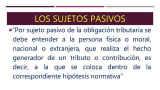 LOS SUJETOS PASIVOS
“Por sujeto pasivo de la obligación tributaria se
debe entender a la persona física o moral,
nacional o extranjera, que realiza el hecho
generador de un tributo o contribución, es
decir, a la que se coloca dentro de la
correspondiente hipótesis normativa”
 