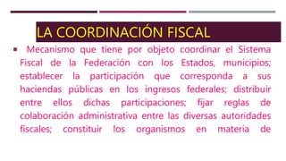 LA COORDINACIÓN FISCAL
Mecanismo que tiene por objeto coordinar el Sistema
Fiscal de la Federación con los Estados, municipios;
establecer la participación que corresponda a sus
haciendas públicas en los ingresos federales; distribuir
entre ellos dichas participaciones; fijar reglas de
colaboración administrativa entre las diversas autoridades
fiscales; constituir los organismos en materia de
 