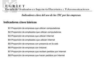 B1 Proporción de empresas que utilizan computadoras B2 Proporción de empleados que utilizan computadoras B3 Proporción de empresas que utilizan Internet B4 Proporción de empleados que utilizan Internet B5 Proporción de empresas con presencia en la web B6 Proporción de empresas con Intranet B7 Proporción de empresas que reciben pedidos por Internet B8 Proporción de empresas que hacen pedidos por Internet Indicadores clave del uso de las TIC por las empresas Indicadores clave básicos 