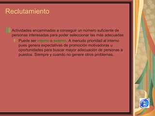 Reclutamiento
Actividades encaminadas a conseguir un número suficiente de
personas interesadas para poder seleccionar las más adecuadas
Puede ser interno o externo. A menudo prioridad al interno
pues genera expectativas de promoción motivadoras u
oportunidades para buscar mayor adecuación de personas a
puestos. Siempre y cuando no genere otros problemas.
 