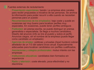 Fuentes externas de reclutamiento
Presentación espontánea: barato: La empresa abre canales
para recibir propuestas a iniciativa de las personas. Se archiva
la información para poder recurrir a ella cuando se necesitan
personas para un puesto
Recomendaciones de los empleados: bajo coste y puede en
ocasiones ser muy bueno para localizar perfiles muy
especiales. En ocasiones, puede tener perfiles ambiguos
Publicidad: en prensa escrita, se puede distinguir en prensa
generalista o especialista. Se llega a muchos candidatos.
Diseño del anuncio (info so bre el puesto y sobre el perfil).
Anuncios ciegos, sin el nombre de la empresa (puede llegar
como candidato un empleado)
Agencias de empleo: públicas y privadas (head hunters) cobran
alrededor de un 1/3 del salario bruto anual. Especialmente
adecuadas para localizar candidatos con perfiles cualificados.
Asociaciones y colegios profesionales: mutuo interés con las
empresas
Instituciones educativas: candidatos bien formados sin
experiencia
Radio y televisión: coste elevado, poca efectividad y no
discrimina
L
 