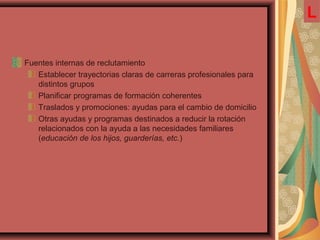 Fuentes internas de reclutamiento
Establecer trayectorias claras de carreras profesionales para
distintos grupos
Planificar programas de formación coherentes
Traslados y promociones: ayudas para el cambio de domicilio
Otras ayudas y programas destinados a reducir la rotación
relacionados con la ayuda a las necesidades familiares
(educación de los hijos, guarderías, etc.)
L
 