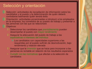 Selección y orientación
Selección: actividades de recopilación de información sobre los
candidatos y el puesto y la determinación de quién deberá
contratarse estimando quién tendrá éxito
Orientación: actividades encaminadas a introducir a los empleados
en la empresa, los cometidos de su puesto de trabajo y presentar a
las personas con las que se relacionará
Objetivos:
Seleccionar los candidatos que previsiblemente pueden
desempeñar el puesto con mayor rendimiento
Asegurar la adecuación del puesto de trabajo a las
expectativas e intereses del individuo
Los candidatos con capacidades superiores a las
requeridas por el puesto sufrirán de desmotivación, bajo
rendimiento y rotación elevada
Asegurar que la inversión que se hace para incorporar a las
personas es rentable en relación de los resultados esperados
Cumplir con las normativas que afectan a la selección de
candidatos
 