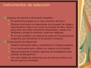 instrumentos de selección
Impresos de solicitud e información biográfica
El rendimiento pasado es un buen predictor del futuro
Eliminar información no relacionada con el puesto de trabajo o
discriminatoria: hijos o no y quién se ocupará de ellos, altura y
peso salvo que estén obviamente relacionados, estado civil,
familiares y amigos la empresa, creencias religiosas.
El un buen predictor y en general se suele ser honesto (excluir
preguntas que claramente no se pueden contrastar)
Comprobación de referencias
Obtener información jefes y compañeros en trabajos pasados
Es un instrumento que a utilizar con respeto a la privacidad
Algunas empresas contratan agencias de investigación para
puestos de alta gerencia
Son más validas las referencias que la empresa obtiene vs a
las que aporta el candidato
 