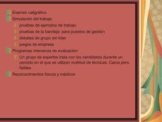 Examen caligráfico
Simulación del trabajo
pruebas de ejemplos de trabajo
pruebas de la bandeja: para puestos de gestión
debates de grupo sin líder
juegos de empresa
Programas intensivos de evaluación:
Un grupo de expertos trata con los candidatos durante un
período en el que se utilizan multitud de técnicas. Caros pero
fiables
Reconocimientos físicos y médicos
 