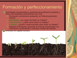 Formación y perfeccionamiento
Actividades encaminadas a aumentar el rendimiento presente y
futuro del empleado aumentando sus CHA
Formación (rendimiento presente) vs Perfeccionamiento
(futuro)
Habilidades: ¿es capaz de hacer su trabajo?
Conocimientos: ¿sabe cómo hacer su trabajo?
Actitudes: ¿quiere o está motivado para hacer su trabajo?
Además la formación aumenta el nivel de compromiso y la
motivación conduciendo a menores niveles de rotación
Inversión en capital humano
 