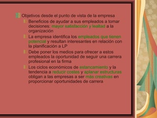 Objetivos desde el punto de vista de la empresa
Beneficios de ayudar a sus empleados a tomar
decisiones: mayor satisfacción y lealtad a la
organización
La empresa identifica los empleados que tienen
potencial y resultan interesantes en relación con
la planificación a LP
Debe poner los medios para ofrecer a estos
empleados la oportunidad de seguir una carrera
profesional en la firma
Los ciclos económicos de estancamiento y la
tendencia a reducir costes y aplanar estructuras
obligan a las empresas a ser más creativas en
proporcionar oportunidades de carrera
 