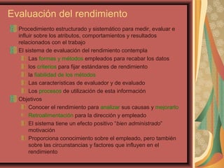 Evaluación del rendimiento
Procedimiento estructurado y sistemático para medir, evaluar e
influir sobre los atributos, comportamientos y resultados
relacionados con el trabajo
El sistema de evaluación del rendimiento contempla
Las formas y métodos empleados para recabar los datos
los criterios para fijar estándares de rendimiento
la fiabilidad de los métodos
Las características de evaluador y de evaluado
Los procesos de utilización de esta información
Objetivos
Conocer el rendimiento para analizar sus causas y mejorarlo
Retroalimentación para la dirección y empleado
El sistema tiene un efecto positivo “bien administrado”
motivación
Proporciona conocimiento sobre el empleado, pero también
sobre las circunstancias y factores que influyen en el
rendimiento
 