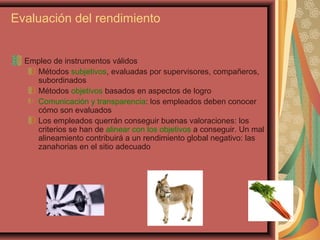 Evaluación del rendimiento
Empleo de instrumentos válidos
Métodos subjetivos, evaluadas por supervisores, compañeros,
subordinados
Métodos objetivos basados en aspectos de logro
Comunicación y transparencia: los empleados deben conocer
cómo son evaluados
Los empleados querrán conseguir buenas valoraciones: los
criterios se han de alinear con los objetivos a conseguir. Un mal
alineamiento contribuirá a un rendimiento global negativo: las
zanahorias en el sitio adecuado
 
