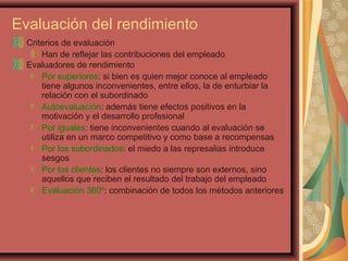 Evaluación del rendimiento
Criterios de evaluación
Han de reflejar las contribuciones del empleado
Evaluadores de rendimiento
Por superiores: si bien es quien mejor conoce al empleado
tiene algunos inconvenientes, entre ellos, la de enturbiar la
relación con el subordinado
Autoevaluación: además tiene efectos positivos en la
motivación y el desarrollo profesional
Por iguales: tiene inconvenientes cuando al evaluación se
utiliza en un marco competitivo y como base a recompensas
Por los subordinados: el miedo a las represalias introduce
sesgos
Por los clientes: los clientes no siempre son externos, sino
aquellos que reciben el resultado del trabajo del empleado
Evaluación 360º: combinación de todos los métodos anteriores
 