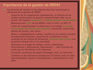 Importancia de la gestión de RRHH
Los factores de cambio en los últimos años han aumentado la
relevancia de la gestión de RRHH
Aumento de la competencia: globalización, la eficacia de los
medios tradicionales de generar competitividad cada vez es
menor. Se requiere Innovación > Capital Humano, Conocimiento
Relevancia del coste de los RRHH: entre el 30% y el 80% !!!
Crisis de competitividad: la eficiencia en el trabajo no es sólo
una cuestión de esfuerzo del empleado, formación, motivación,
diseño del puesto, son claves
Ritmo y complejidad de cambio: cambios en los valores sociales,
incorporación femenina, aumento de la población activa,
aumento de los niveles de formación, personas más críticas con
la gestión basada sólo en la autoridad.
Síntomas en el lugar de trabajo: estrés, absentismo,
aburrimiento y descontento, depresiones, ... Son términos de
moda que no benefician a las empresas
Creciente conciencia del papel estratégico entre La Dirección
Cambios en las relaciones jerárquicas: El control cada vez más
descentralizado requiere normalización y asesoramiento a los
jefes
 